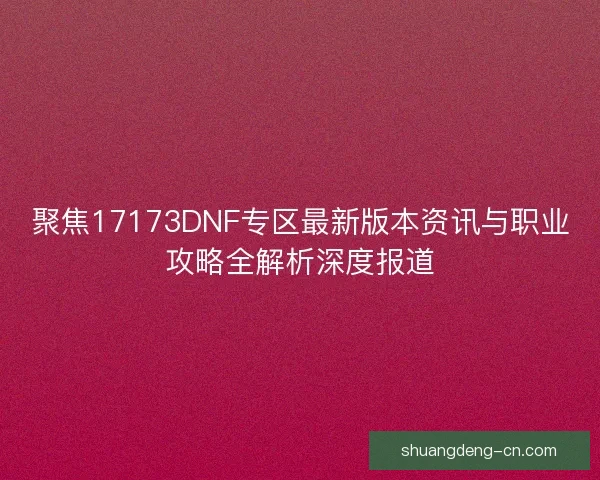 聚焦17173DNF专区最新版本资讯与职业攻略全解析深度报道 聚焦17173DNF专区最新版本资讯与职业攻略全解析深度报道