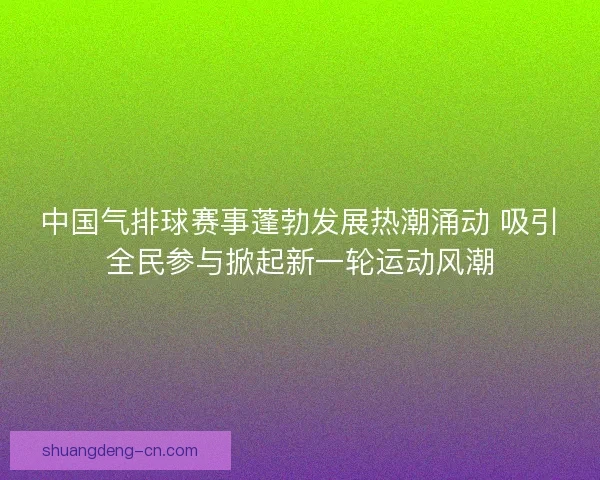 中国气排球赛事蓬勃发展热潮涌动 吸引全民参与掀起新一轮运动风潮