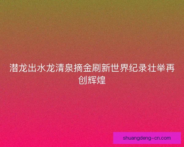 潜龙出水龙清泉摘金刷新世界纪录壮举再创辉煌 潜龙出水龙清泉摘金刷新世界纪录壮举再创辉煌