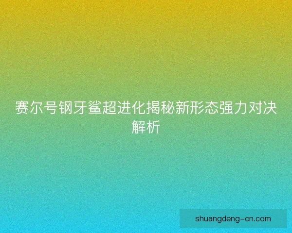 赛尔号钢牙鲨超进化揭秘新形态强力对决解析 赛尔号钢牙鲨超进化揭秘新形态强力对决解析