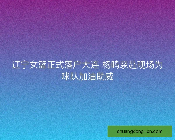 辽宁女篮正式落户大连 杨鸣亲赴现场为球队加油助威
