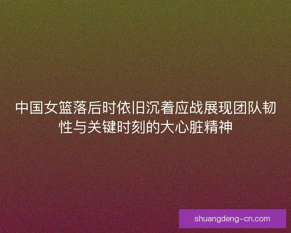 中国女篮落后时依旧沉着应战展现团队韧性与关键时刻的大心脏精神