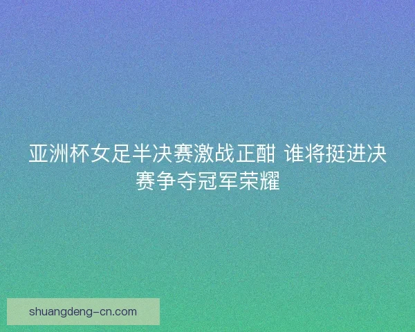 亚洲杯女足半决赛激战正酣 谁将挺进决赛争夺冠军荣耀