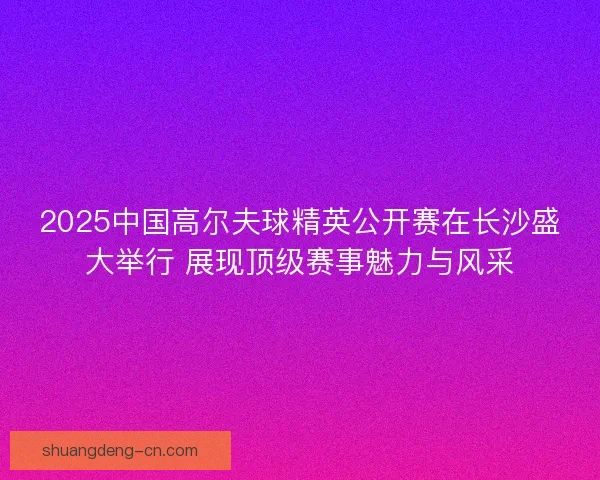 2025中国高尔夫球精英公开赛在长沙盛大举行 展现顶级赛事魅力与风采