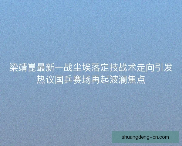 梁靖崑最新一战尘埃落定技战术走向引发热议国乒赛场再起波澜焦点 梁靖崑最新一战尘埃落定技战术走向引发热议国乒赛场再起波澜焦点