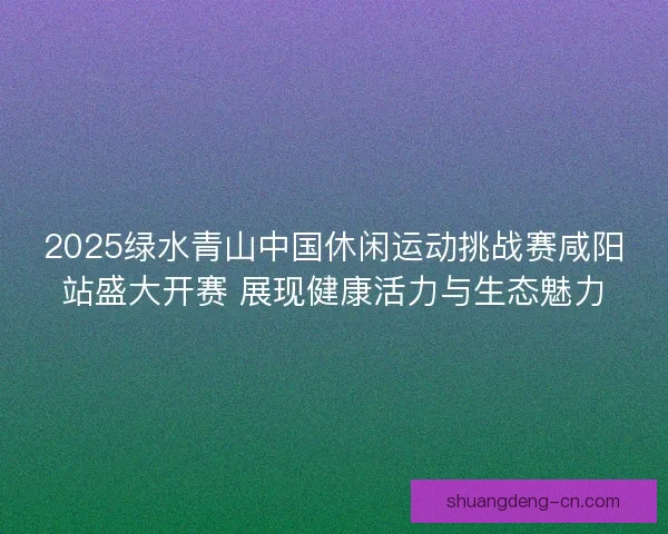 2025绿水青山中国休闲运动挑战赛咸阳站盛大开赛 展现健康活力与生态魅力