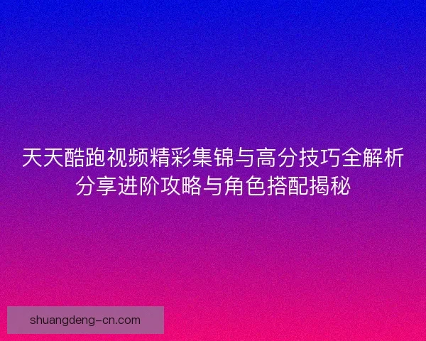 天天酷跑视频精彩集锦与高分技巧全解析分享进阶攻略与角色搭配揭秘
