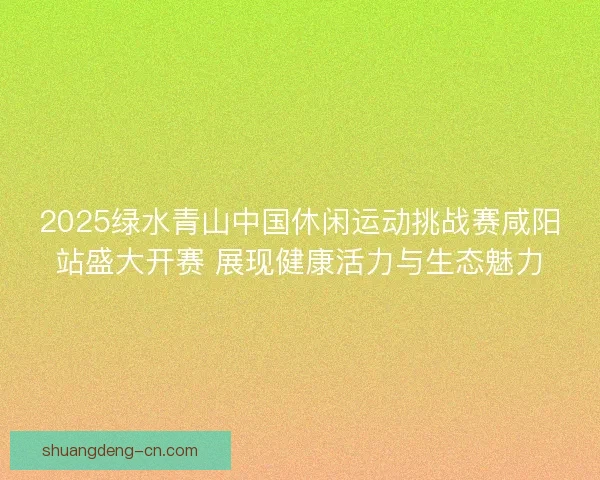 2025绿水青山中国休闲运动挑战赛咸阳站盛大开赛 展现健康活力与生态魅力 2025绿水青山中国休闲运动挑战赛咸阳站盛大开赛 展现健康活力与生态魅力