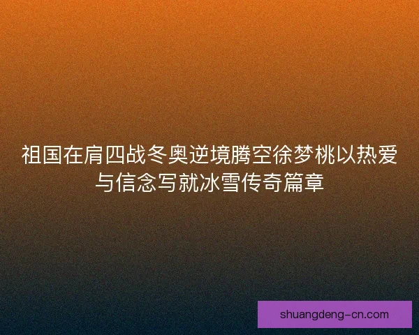 祖国在肩四战冬奥逆境腾空徐梦桃以热爱与信念写就冰雪传奇篇章