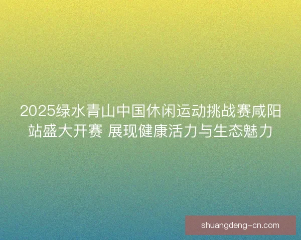 2025绿水青山中国休闲运动挑战赛咸阳站盛大开赛 展现健康活力与生态魅力
