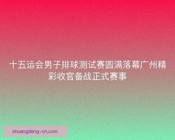 十五运会男子排球测试赛圆满落幕广州精彩收官备战正式赛事 十五运会男子排球测试赛圆满落幕广州精彩收官备战正式赛事