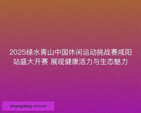 2025绿水青山中国休闲运动挑战赛咸阳站盛大开赛 展现健康活力与生态魅力