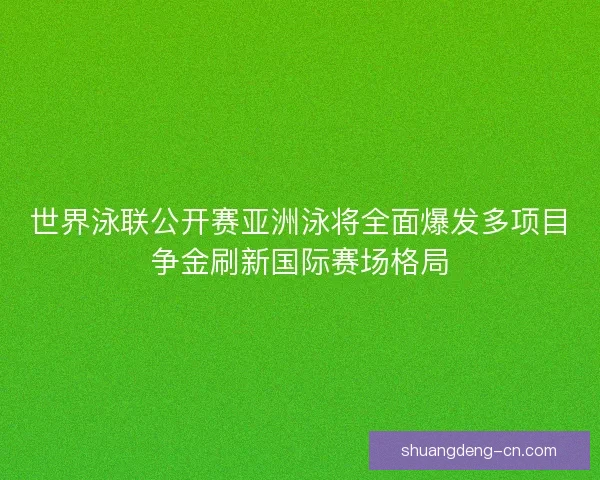 世界泳联公开赛亚洲泳将全面爆发多项目争金刷新国际赛场格局