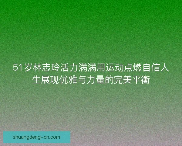51岁林志玲活力满满用运动点燃自信人生展现优雅与力量的完美平衡 51岁林志玲活力满满用运动点燃自信人生展现优雅与力量的完美平衡