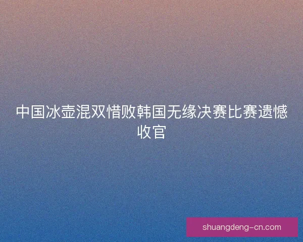 中国冰壶混双惜败韩国无缘决赛比赛遗憾收官 中国冰壶混双惜败韩国无缘决赛比赛遗憾收官