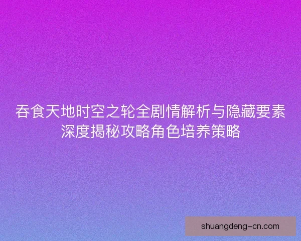 吞食天地时空之轮全剧情解析与隐藏要素深度揭秘攻略角色培养策略
