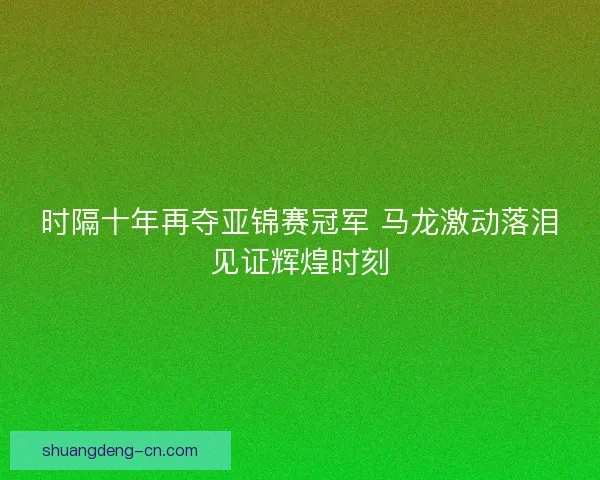 时隔十年再夺亚锦赛冠军 马龙激动落泪见证辉煌时刻 时隔十年再夺亚锦赛冠军 马龙激动落泪见证辉煌时刻