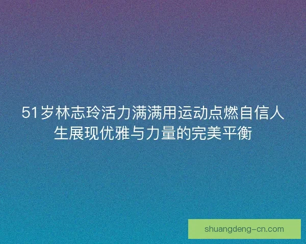 51岁林志玲活力满满用运动点燃自信人生展现优雅与力量的完美平衡