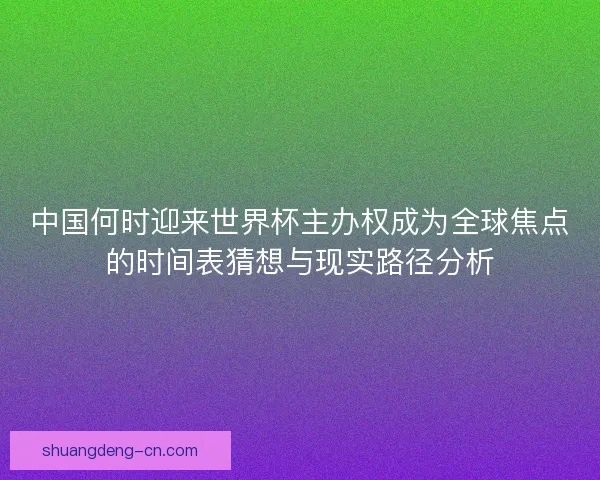 中国何时迎来世界杯主办权成为全球焦点的时间表猜想与现实路径分析 中国何时迎来世界杯主办权成为全球焦点的时间表猜想与现实路径分析