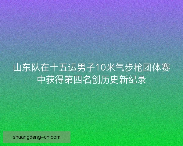 山东队在十五运男子10米气步枪团体赛中获得第四名创历史新纪录